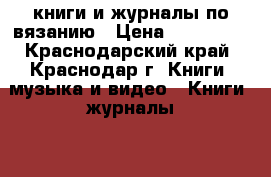 книги и журналы по вязанию › Цена ­ 100-500 - Краснодарский край, Краснодар г. Книги, музыка и видео » Книги, журналы   . Краснодарский край,Краснодар г.